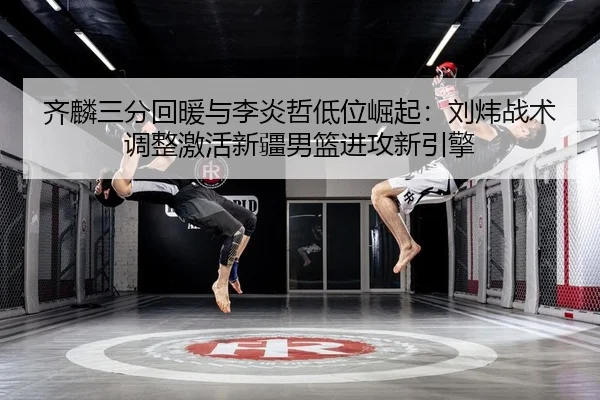 齐麟三分回暖与李炎哲低位崛起：刘炜战术调整激活新疆男篮进攻新引擎
